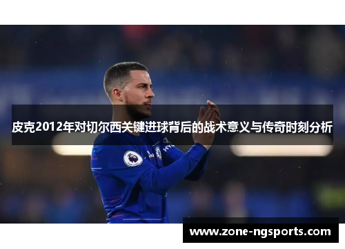 皮克2012年对切尔西关键进球背后的战术意义与传奇时刻分析