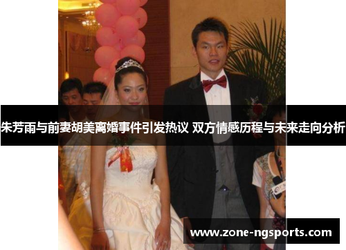 朱芳雨与前妻胡美离婚事件引发热议 双方情感历程与未来走向分析