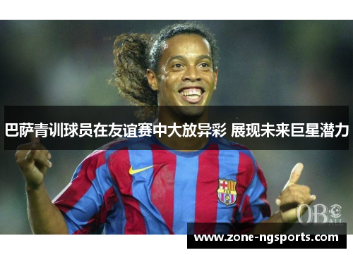 巴萨青训球员在友谊赛中大放异彩 展现未来巨星潜力