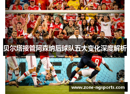 贝尔塔接管阿森纳后球队五大变化深度解析