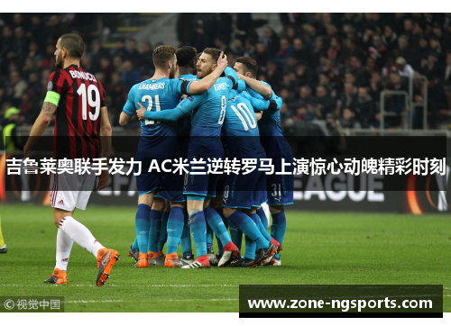 吉鲁莱奥联手发力 AC米兰逆转罗马上演惊心动魄精彩时刻