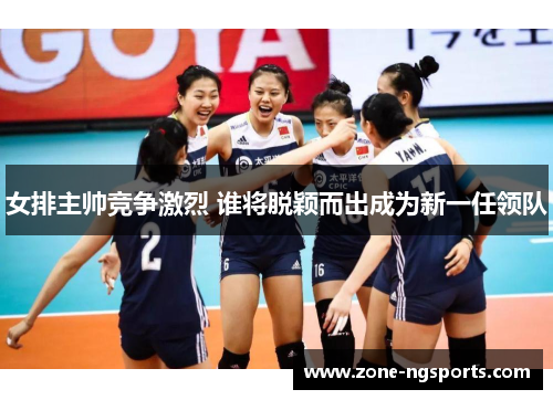 女排主帅竞争激烈 谁将脱颖而出成为新一任领队
