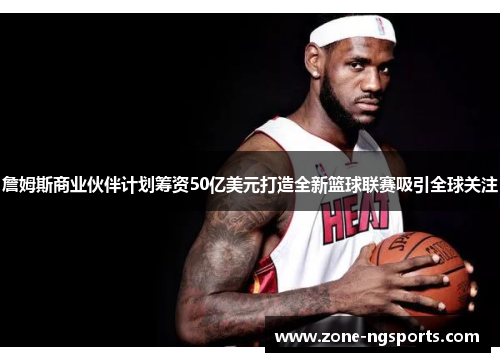 詹姆斯商业伙伴计划筹资50亿美元打造全新篮球联赛吸引全球关注