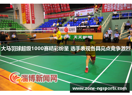 大马羽球超级1000赛精彩纷呈 选手表现各具亮点竞争激烈