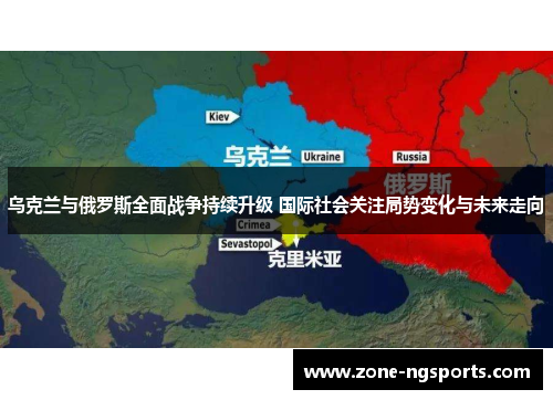 乌克兰与俄罗斯全面战争持续升级 国际社会关注局势变化与未来走向
