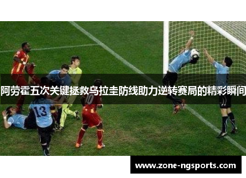 阿劳霍五次关键拯救乌拉圭防线助力逆转赛局的精彩瞬间