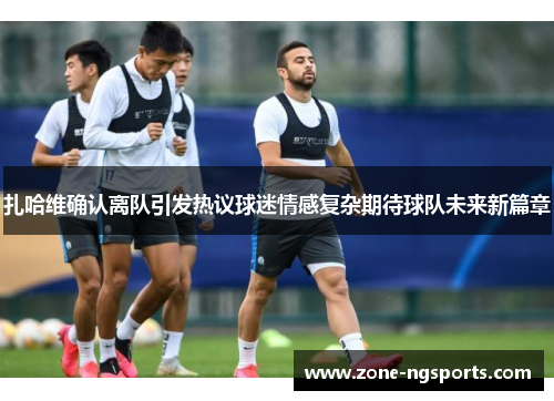 扎哈维确认离队引发热议球迷情感复杂期待球队未来新篇章