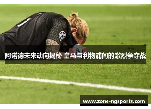 阿诺德未来动向揭秘 皇马与利物浦间的激烈争夺战